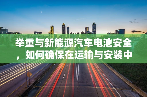 举重与新能源汽车电池安全，如何确保在运输与安装中的安全无虞？