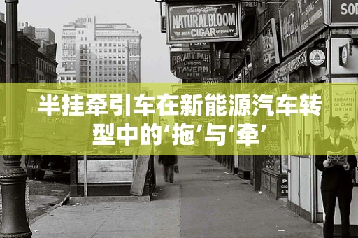 半挂牵引车在新能源汽车转型中的‘拖’与‘牵’