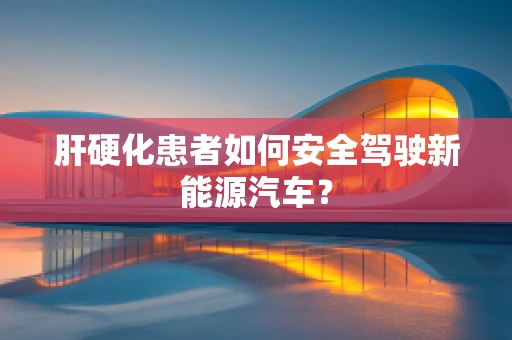 肝硬化患者如何安全驾驶新能源汽车？