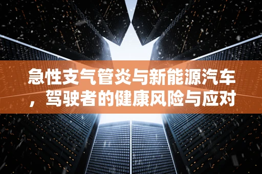 急性支气管炎与新能源汽车，驾驶者的健康风险与应对措施