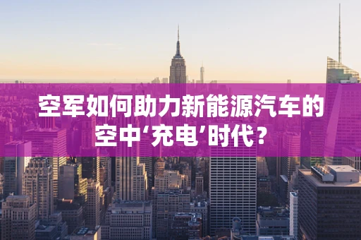 空军如何助力新能源汽车的空中‘充电’时代？