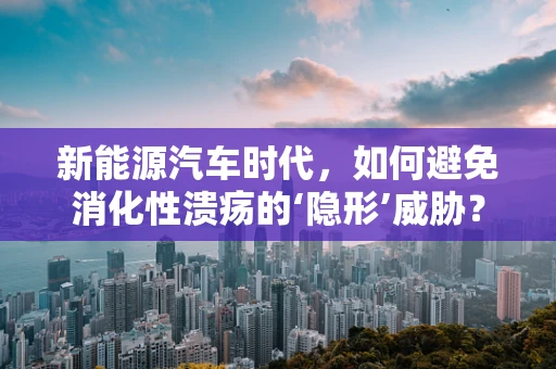 新能源汽车时代，如何避免消化性溃疡的‘隐形’威胁？