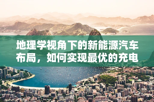 地理学视角下的新能源汽车布局，如何实现最优的充电站网络？