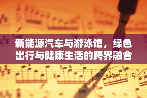 新能源汽车与游泳馆，绿色出行与健康生活的跨界融合