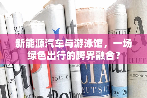 新能源汽车与游泳馆，一场绿色出行的跨界融合？