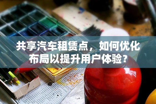 共享汽车租赁点，如何优化布局以提升用户体验？