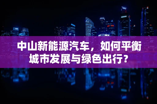 中山新能源汽车，如何平衡城市发展与绿色出行？