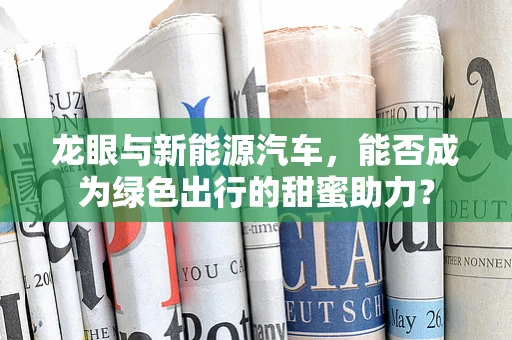 龙眼与新能源汽车，能否成为绿色出行的甜蜜助力？