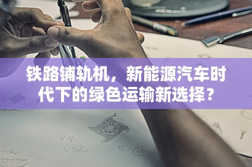 铁路铺轨机，新能源汽车时代下的绿色运输新选择？