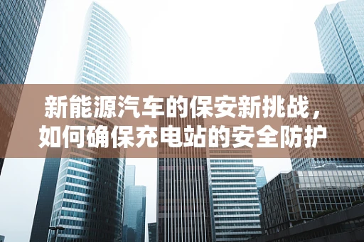 新能源汽车的保安新挑战，如何确保充电站的安全防护？