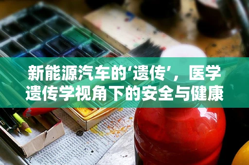 新能源汽车的‘遗传’，医学遗传学视角下的安全与健康考量