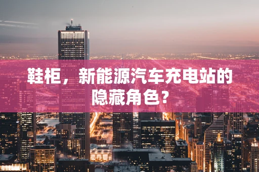 鞋柜，新能源汽车充电站的隐藏角色？