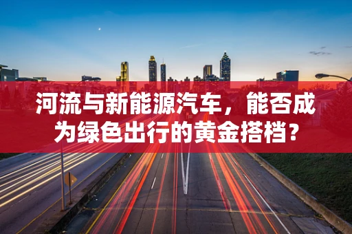河流与新能源汽车，能否成为绿色出行的黄金搭档？
