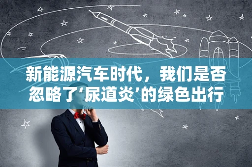 新能源汽车时代，我们是否忽略了‘尿道炎’的绿色出行隐患？