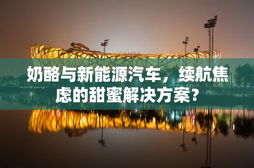奶酪与新能源汽车，续航焦虑的甜蜜解决方案？