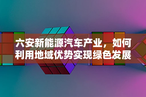 六安新能源汽车产业，如何利用地域优势实现绿色发展？