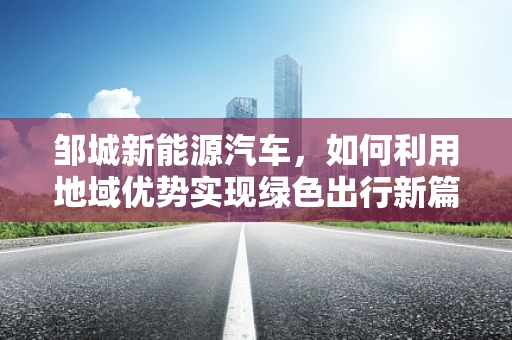 邹城新能源汽车，如何利用地域优势实现绿色出行新篇章？