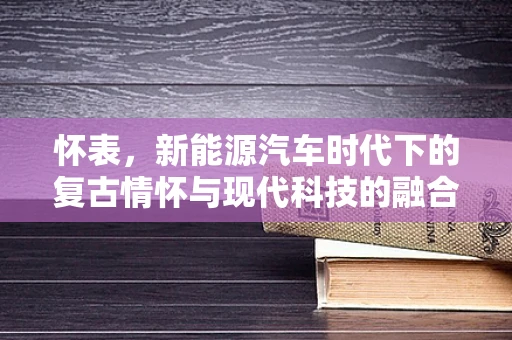 怀表，新能源汽车时代下的复古情怀与现代科技的融合