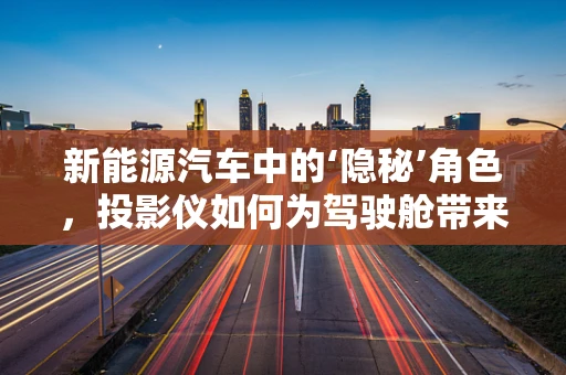 新能源汽车中的‘隐秘’角色，投影仪如何为驾驶舱带来未来感？