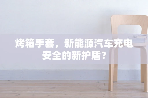 烤箱手套，新能源汽车充电安全的新护盾？