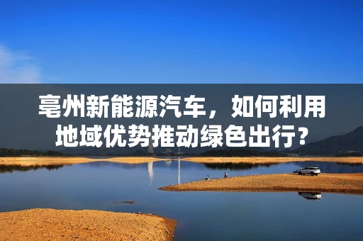 亳州新能源汽车，如何利用地域优势推动绿色出行？