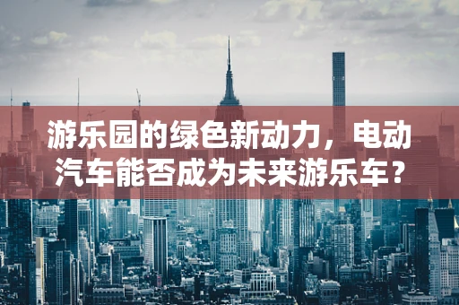 游乐园的绿色新动力，电动汽车能否成为未来游乐车？