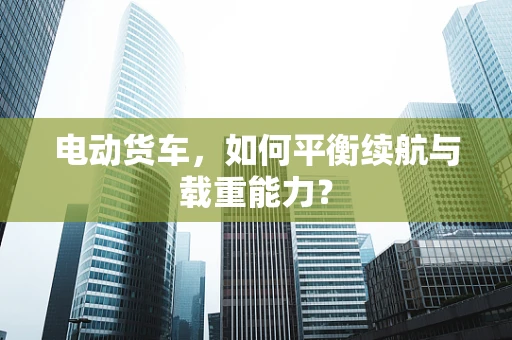 电动货车，如何平衡续航与载重能力？