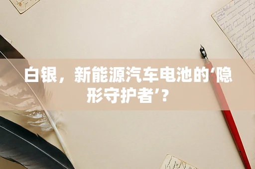 白银，新能源汽车电池的‘隐形守护者’？