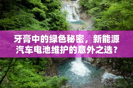 牙膏中的绿色秘密，新能源汽车电池维护的意外之选？