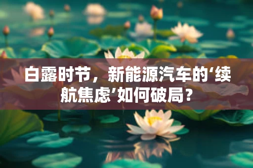 白露时节，新能源汽车的‘续航焦虑’如何破局？
