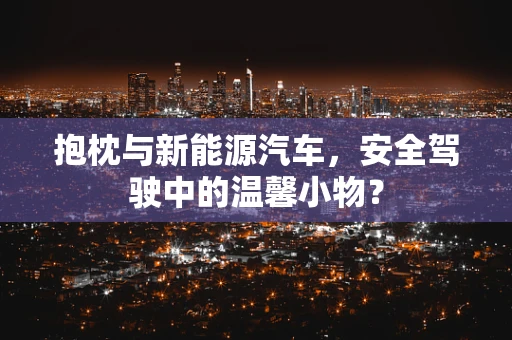 抱枕与新能源汽车，安全驾驶中的温馨小物？