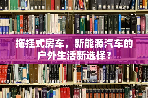 拖挂式房车，新能源汽车的户外生活新选择？
