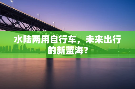 水陆两用自行车，未来出行的新蓝海？