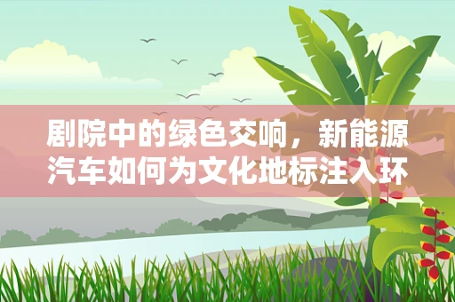 剧院中的绿色交响，新能源汽车如何为文化地标注入环保新活力？