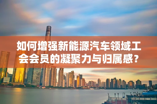 如何增强新能源汽车领域工会会员的凝聚力与归属感？