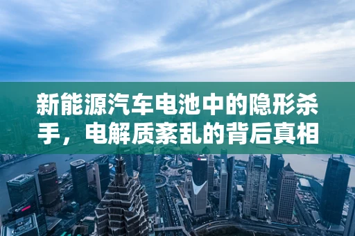 新能源汽车电池中的隐形杀手，电解质紊乱的背后真相