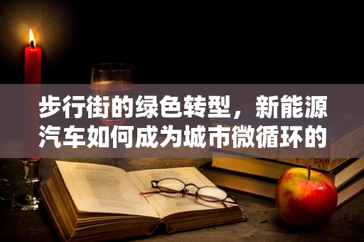 步行街的绿色转型，新能源汽车如何成为城市微循环的‘动脉’？