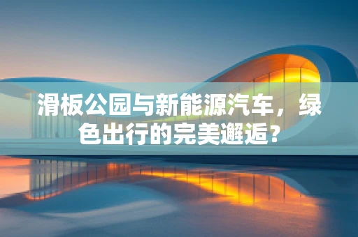 滑板公园与新能源汽车，绿色出行的完美邂逅？