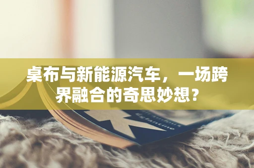 桌布与新能源汽车，一场跨界融合的奇思妙想？