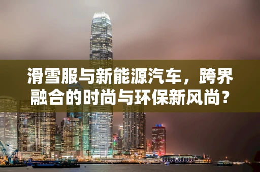 滑雪服与新能源汽车，跨界融合的时尚与环保新风尚？