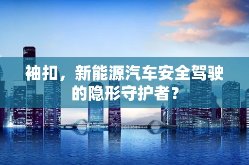 袖扣，新能源汽车安全驾驶的隐形守护者？