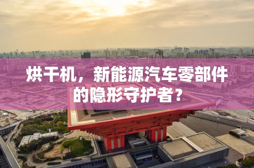 烘干机，新能源汽车零部件的隐形守护者？