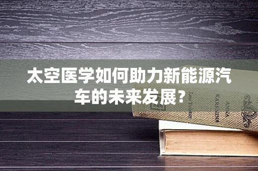 太空医学如何助力新能源汽车的未来发展？