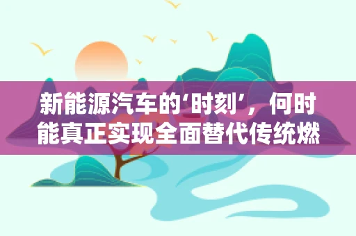 新能源汽车的‘时刻’，何时能真正实现全面替代传统燃油车？