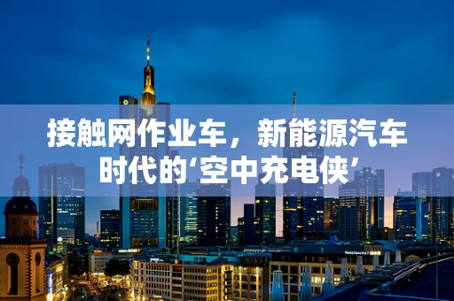 接触网作业车，新能源汽车时代的‘空中充电侠’