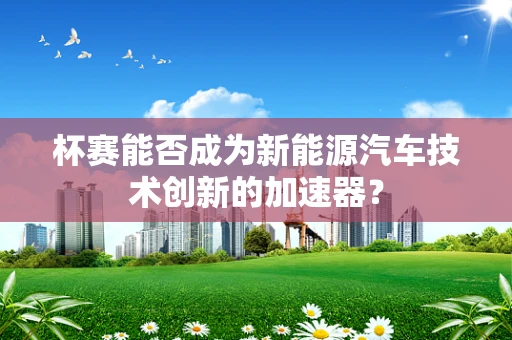 杯赛能否成为新能源汽车技术创新的加速器？