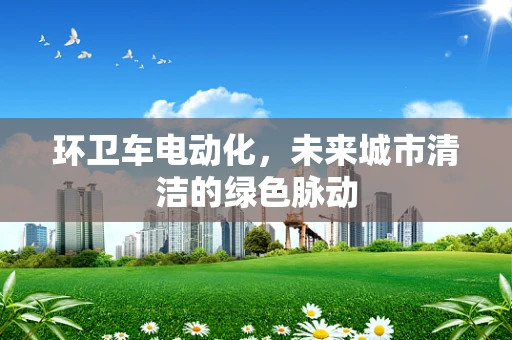 环卫车电动化，未来城市清洁的绿色脉动