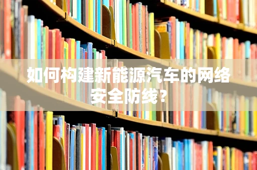 如何构建新能源汽车的网络安全防线？