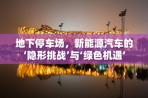 地下停车场，新能源汽车的‘隐形挑战’与‘绿色机遇’
