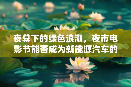 夜幕下的绿色浪潮，夜市电影节能否成为新能源汽车的宣传新阵地？